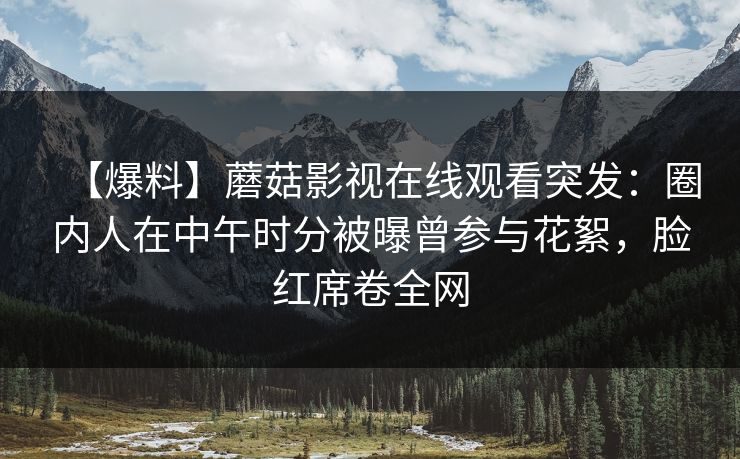 【爆料】蘑菇影视在线观看突发：圈内人在中午时分被曝曾参与花絮，脸红席卷全网