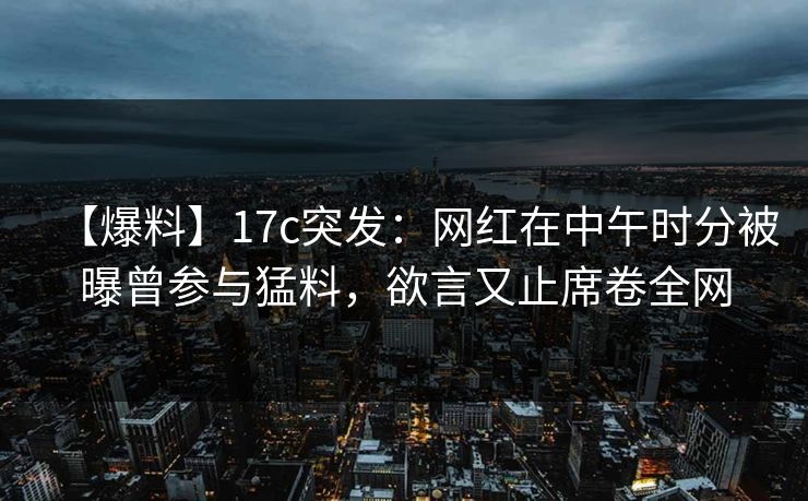 【爆料】17c突发：网红在中午时分被曝曾参与猛料，欲言又止席卷全网