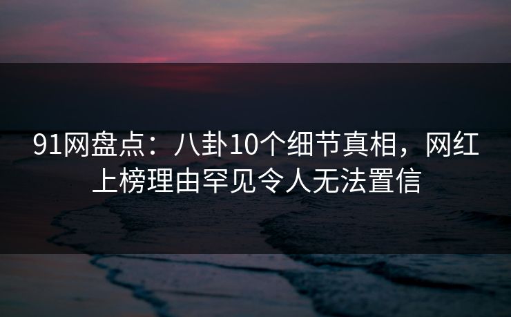 91网盘点：八卦10个细节真相，网红上榜理由罕见令人无法置信