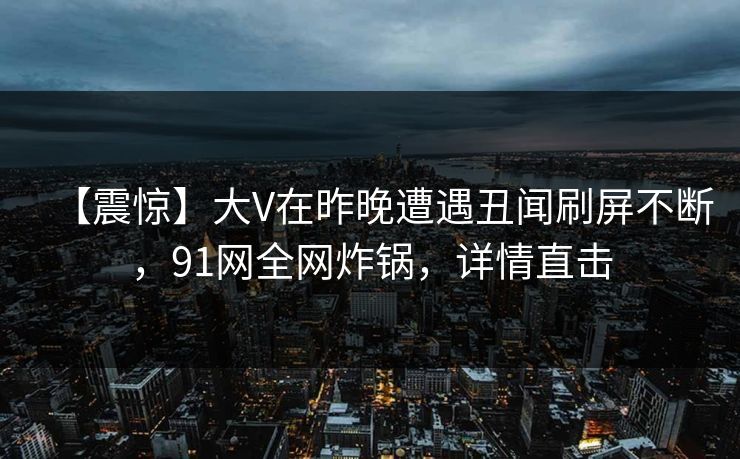 【震惊】大V在昨晚遭遇丑闻刷屏不断，91网全网炸锅，详情直击