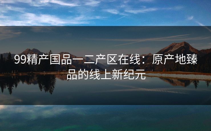 99精产国品一二产区在线：原产地臻品的线上新纪元