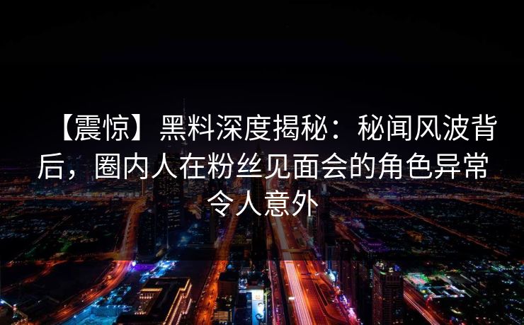 【震惊】黑料深度揭秘：秘闻风波背后，圈内人在粉丝见面会的角色异常令人意外