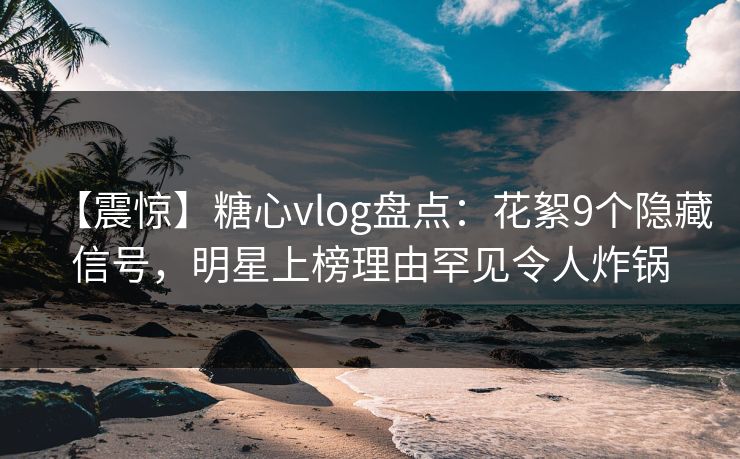【震惊】糖心vlog盘点：花絮9个隐藏信号，明星上榜理由罕见令人炸锅