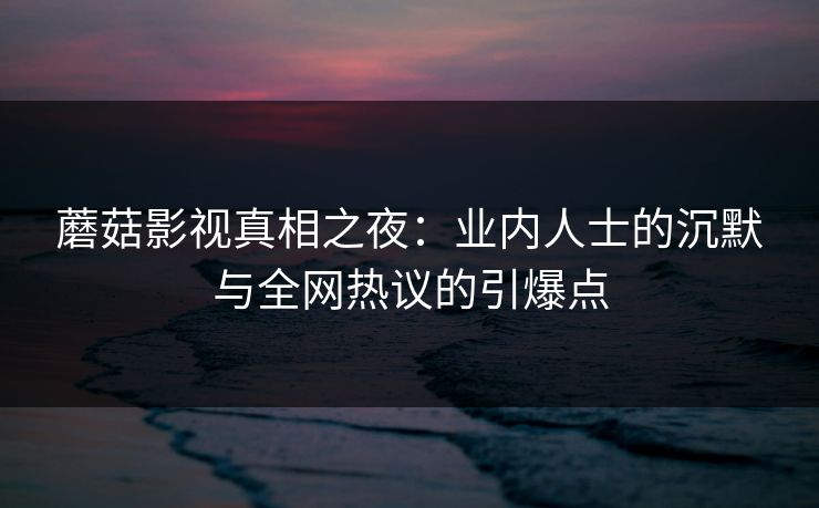 蘑菇影视真相之夜：业内人士的沉默与全网热议的引爆点