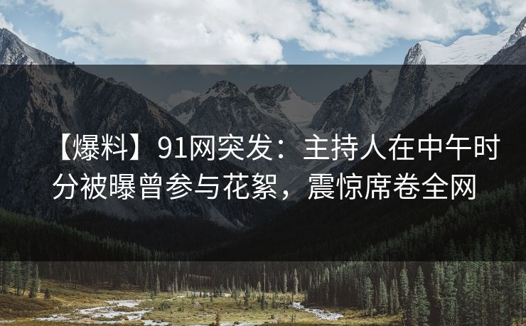 【爆料】91网突发：主持人在中午时分被曝曾参与花絮，震惊席卷全网