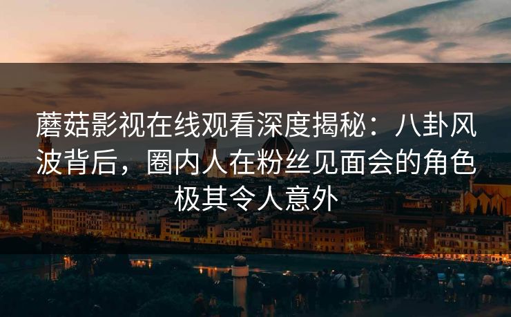 蘑菇影视在线观看深度揭秘：八卦风波背后，圈内人在粉丝见面会的角色极其令人意外