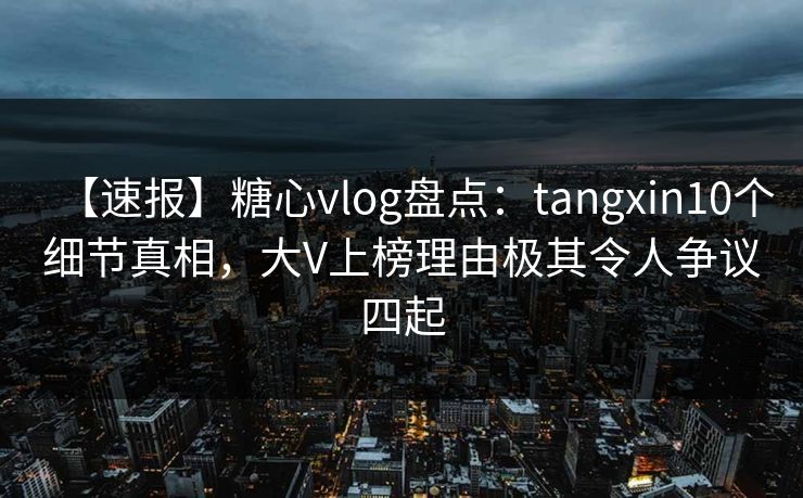 【速报】糖心vlog盘点：tangxin10个细节真相，大V上榜理由极其令人争议四起
