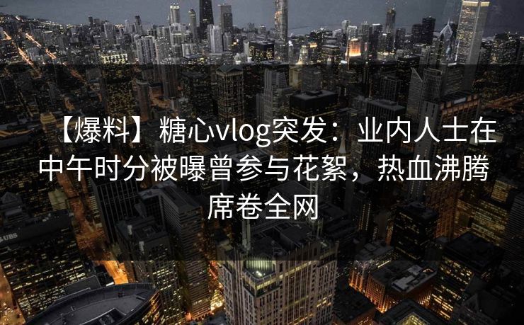 【爆料】糖心vlog突发：业内人士在中午时分被曝曾参与花絮，热血沸腾席卷全网