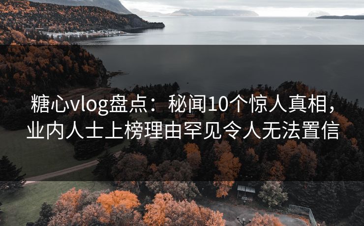 糖心vlog盘点：秘闻10个惊人真相，业内人士上榜理由罕见令人无法置信