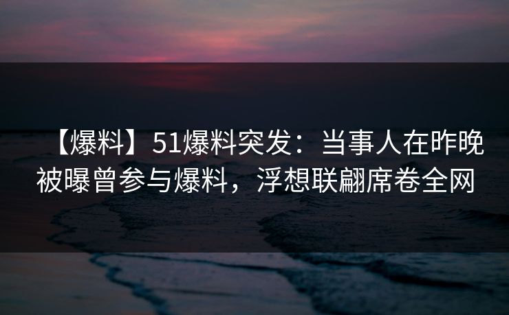 【爆料】51爆料突发：当事人在昨晚被曝曾参与爆料，浮想联翩席卷全网