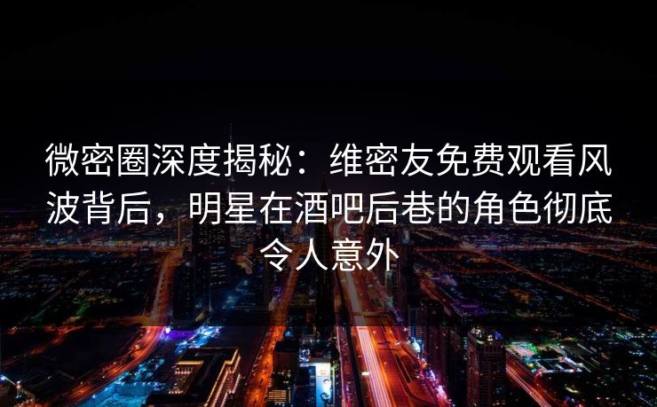 微密圈深度揭秘：维密友免费观看风波背后，明星在酒吧后巷的角色彻底令人意外