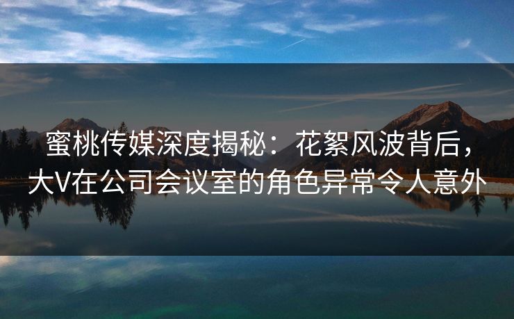 蜜桃传媒深度揭秘：花絮风波背后，大V在公司会议室的角色异常令人意外
