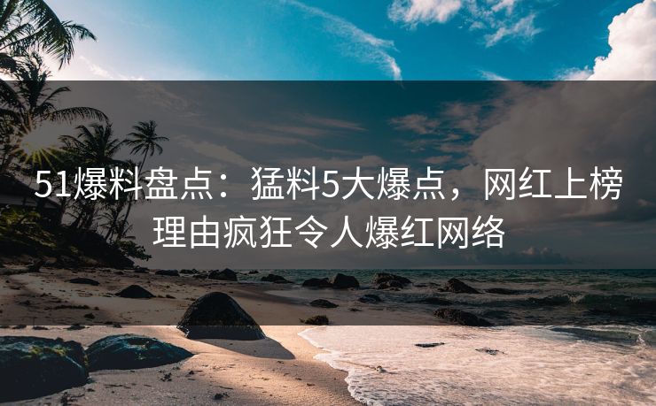 51爆料盘点：猛料5大爆点，网红上榜理由疯狂令人爆红网络