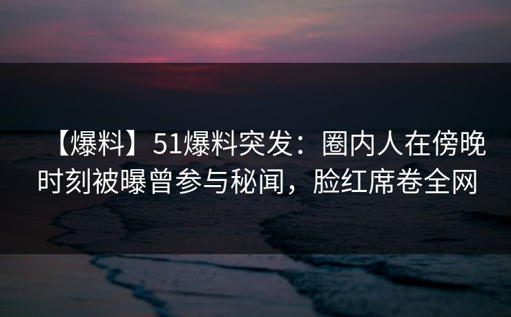 【爆料】51爆料突发：圈内人在傍晚时刻被曝曾参与秘闻，脸红席卷全网