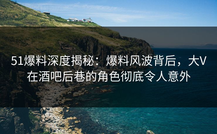 51爆料深度揭秘：爆料风波背后，大V在酒吧后巷的角色彻底令人意外
