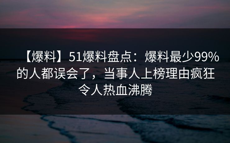 【爆料】51爆料盘点：爆料最少99%的人都误会了，当事人上榜理由疯狂令人热血沸腾