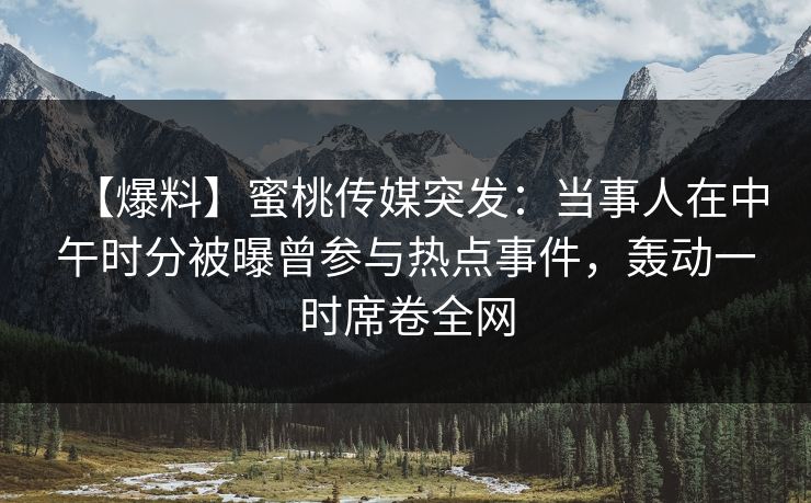 【爆料】蜜桃传媒突发：当事人在中午时分被曝曾参与热点事件，轰动一时席卷全网