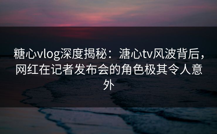糖心vlog深度揭秘：溏心tv风波背后，网红在记者发布会的角色极其令人意外
