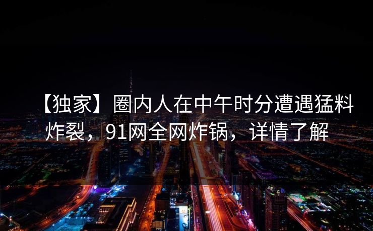 【独家】圈内人在中午时分遭遇猛料炸裂，91网全网炸锅，详情了解