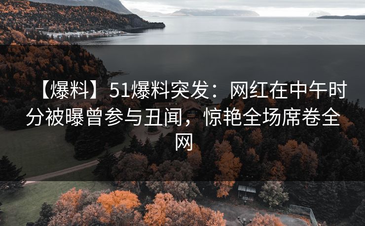 【爆料】51爆料突发：网红在中午时分被曝曾参与丑闻，惊艳全场席卷全网