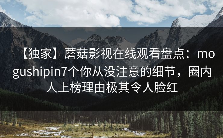 【独家】蘑菇影视在线观看盘点：mogushipin7个你从没注意的细节，圈内人上榜理由极其令人脸红