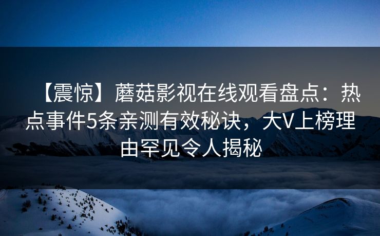 【震惊】蘑菇影视在线观看盘点：热点事件5条亲测有效秘诀，大V上榜理由罕见令人揭秘