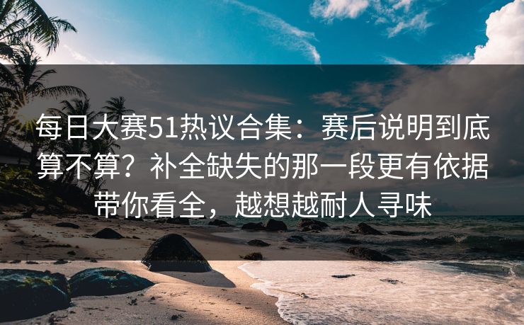 每日大赛51热议合集：赛后说明到底算不算？补全缺失的那一段更有依据带你看全，越想越耐人寻味