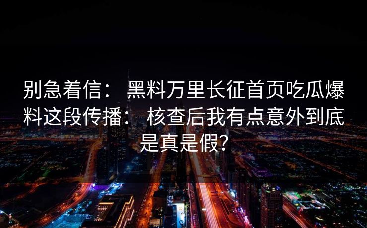 别急着信： 黑料万里长征首页吃瓜爆料这段传播： 核查后我有点意外到底是真是假？