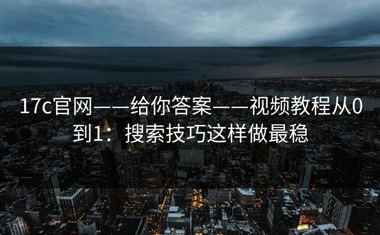 17c官网——给你答案——视频教程从0到1：搜索技巧这样做最稳