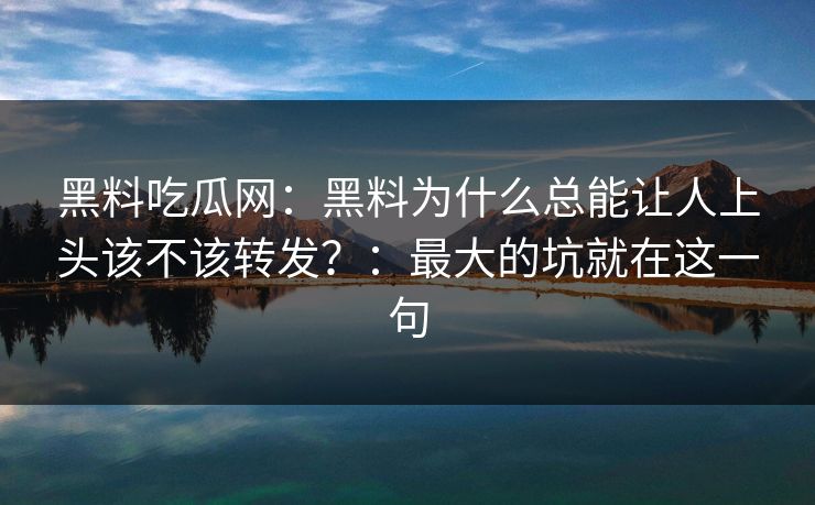 黑料吃瓜网：黑料为什么总能让人上头该不该转发？：最大的坑就在这一句