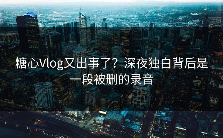 糖心Vlog又出事了？深夜独白背后是一段被删的录音